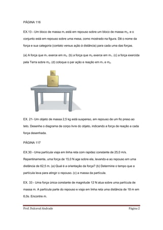 PÁGINA 116


EX.13 - Um bloco de massa m1 está em repouso sobre um bloco de massa m2, e o

conjunto está em repouso sobre uma mesa, como mostrado na figura. Dê o nome da

força e sua categoria (contato versus ação à distância) para cada uma das forças.


(a) A força que m1 exerce em m2. (b) a força que m2 exerce em m1. (c) a força exercida

pela Terra sobre m2. (d) coloque o par ação e reação em m1 e m2.




EX. 21- Um objeto de massa 2,5 kg está suspenso, em repouso de um fio preso ao

teto. Desenhe o diagrama de corpo livre do objeto, indicando a força de reação a cada

força desenhada.


PÁGINA 117


EX.30 - Uma partícula viaja em linha reta com rapidez constante de 25,0 m/s.

Repentinamente, uma força de 15,0 N age sobre ela, levando-a ao repouso em uma

distância de 62,5 m. (a) Qual é a orientação da força? (b) Determine o tempo que a

partícula leva para atingir o repouso. (c) a massa da partícula.


EX. 33 - Uma força única constante de magnitude 12 N atua sobre uma partícula de

massa m. A partícula parte do repouso e viaja em linha reta uma distância de 18 m em

6,0s. Encontre m.



Prof. Dulceval Andrade                                                         Página 2
 