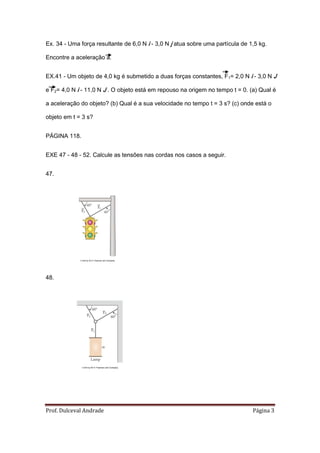 Ex. 34 - Uma força resultante de 6,0 N i - 3,0 N j atua sobre uma partícula de 1,5 kg.

Encontre a aceleração a.


EX.41 - Um objeto de 4,0 kg é submetido a duas forças constantes, F1= 2,0 N i - 3,0 N J

e F2= 4,0 N i - 11,0 N J . O objeto está em repouso na origem no tempo t = 0. (a) Qual é

a aceleração do objeto? (b) Qual é a sua velocidade no tempo t = 3 s? (c) onde está o

objeto em t = 3 s?


PÁGINA 118.


EXE 47 - 48 - 52. Calcule as tensões nas cordas nos casos a seguir.


47.




             ©2008 by W.H. Freeman and Company




48.




              ©2008 by W.H. Freeman and Company




Prof. Dulceval Andrade                                                          Página 3
 