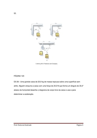 52.




                           ©2008 by W.H. Freeman and Company




PÁGINA 120


EX.56 - Uma grande caixa de 20,0 kg de massa repousa sobre uma superfície sem

atrito. Alguém empurra a caixa com uma força de 25,0 N que forma um ângulo de 35,0°

abaixo da horizontal desenhe o diagrama de corpo livre da caixa e use-o para

determinar a aceleração.




Prof. Dulceval Andrade                                                         Página 4
 
