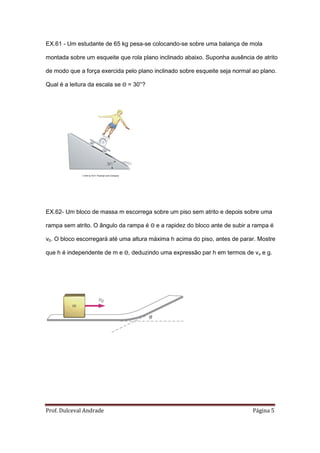 EX.61 - Um estudante de 65 kg pesa-se colocando-se sobre uma balança de mola

montada sobre um esqueite que rola plano inclinado abaixo. Suponha ausência de atrito

de modo que a força exercida pelo plano inclinado sobre esqueite seja normal ao plano.

Qual é a leitura da escala se Θ = 30°?




             ©2008 by W.H. Freeman and Company




EX.62- Um bloco de massa m escorrega sobre um piso sem atrito e depois sobre uma

rampa sem atrito. O ângulo da rampa é Θ e a rapidez do bloco ante de subir a rampa é

v0. O bloco escorregará até uma altura máxima h acima do piso, antes de parar. Mostre

que h é independente de m e Θ, deduzindo uma expressão par h em termos de vo e g.




Prof. Dulceval Andrade                                                       Página 5
 