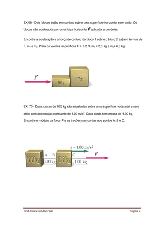 EX.68 - Dois blocos estão em contato sobre uma superfície horizontal sem atrito. Os

blocos são acelerados por uma força horizontal F aplicada a um deles.


Encontre a aceleração e a força de contato do bloco 1 sobre o bloco 2. (a) em termos de

F, m1 e m2. Para os valores específicos F = 3,2 N, m1 = 2,0 kg e m2= 6,0 kg.




EX: 70 - Duas caixas de 100 kg são arrastadas sobre uma superfície horizontal e sem

atrito com aceleração constante de 1,00 m/s2. Cada corda tem massa de 1,00 kg.

Encontre o módulo da força F e as trações nas cordas nos pontos A, B e C.




Prof. Dulceval Andrade                                                         Página 7
 