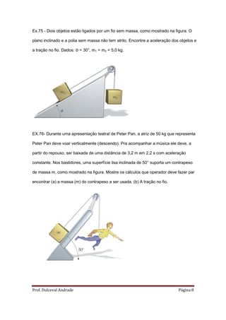 Ex.75 - Dois objetos estão ligados por um fio sem massa, como mostrado na figura. O

plano inclinado e a polia sem massa não tem atrito. Encontre a aceleração dos objetos e

a tração no fio. Dados: Θ = 30°, m1 = m2 = 5,0 kg.




EX.76- Durante uma apresentação teatral de Peter Pan, a atriz de 50 kg que representa

Peter Pan deve voar verticalmente (descendo). Pra acompanhar a música ele deve, a

partir do repouso, ser baixada de uma distância de 3,2 m em 2,2 s com aceleração

constante. Nos bastidores, uma superfície lisa inclinada de 50° suporta um contrapeso

de massa m, como mostrado na figura. Mostre os cálculos que operador deve fazer par

encontrar (a) a massa (m) do contrapeso a ser usada. (b) A tração no fio.




Prof. Dulceval Andrade                                                       Página 8
 