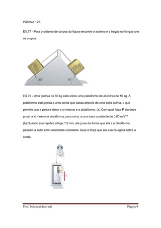PÁGINA 122.


EX.77 - Para o sistema de corpos da figura encontre a acelera e a tração no fio que une

os corpos.




EX.79 - Uma pintora de 60 kg está sobre uma plataforma de alumínio de 15 kg. A

plataforma está presa a uma corda que passa através de uma polia acima, o que

permite que a pintora eleve a si mesma e a plataforma. (a) Com qual força F ela deve

puxar a si mesma e plataforma, para cima, a uma taxa constante de 0,80 m/s2?

(b) Quando sua rapidez atinge 1,0 m/s, ela puxa de forma que ela e a plataforma

passam a subir com velocidade constante. Qual a força que ela exerce agora sobre a

corda.




Prof. Dulceval Andrade                                                        Página 9
 