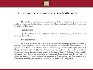 4.2 Los actos de comercio y su clasificación El acto de comercio es la manifestación de la voluntad cuyo propósito  es producir consecuencias jurídicas, en crear, modificar, extinguir, transferir, conservar derechos y obligaciones. Hecho jurídico   Es la realización de acontecimientos de la naturaleza y no interviene la voluntad del hombre.   Acto de comercio Es la manifestación de la voluntad del hombre con el propósito de producir consecuencias jurídicas. En el acto de comercio se encuentra condicionado a la legislación, es decir a la calidad de ciertas actividades que se encuentran previstas en el Código de Comercio art 75; pero también se encuentra condicionado al carácter personalde los que intervienen en su ejecución (comerciantes) de lo anterior es valido considerar que el acto de comercio se encuentra determinado por la ley (acto de comercio objetivo), pero también se encuentra determinado por los sujetos que intervienen, es decir  por los comerciantes ( acto de comercio subjetivo). 