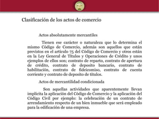 Clasificación de los actos de comercio   Actos absolutamente mercantiles   Tienen ese carácter o naturaleza que lo determina el mismo Código de Comercio, además son aquellos que están previstos en el artículo 75 del Código de Comercio y otros están en la Ley General de Títulos y Operaciones de Crédito y unos ejemplos de ellos son; contrato de reparto, contrato de apertura de crédito, contrato de deposito bancario, contrato de habilitación, contrato de fideicomiso, contrato de cuenta corriente y contrato de deposito de títulos.  Actos de mercantilidad condicionada   Son aquellas actividades que aparentemente llevan implícita la aplicación del Código de Comercio y la aplicación del Código Civil por ejemplo: la celebración de un contrato de arrendamiento respecto de un bien inmueble que será empleado para la edificación de una empresa. 