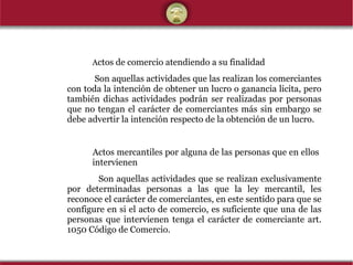 A ctos de comercio atendiendo a su finalidad   Son aquellas actividades que las realizan los comerciantes con toda la intención de obtener un lucro o ganancia licita, pero también dichas actividades podrán ser realizadas por personas que no tengan el carácter de comerciantes más sin embargo se debe advertir la intención respecto de la obtención de un lucro.  Actos mercantiles por alguna de las personas que en ellos  intervienen   Son aquellas actividades que se realizan exclusivamente por determinadas personas a las que la ley mercantil, les reconoce el carácter de comerciantes, en este sentido para que se configure en si el acto de comercio, es suficiente que una de las personas que intervienen tenga el carácter de comerciante art. 1050 Código de Comercio. 