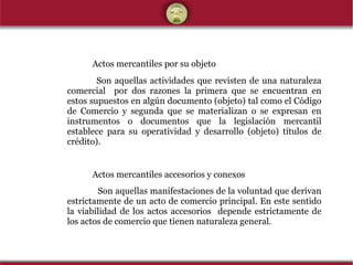 A ctos mercantiles por su objeto   Son aquellas actividades que revisten de una naturaleza comercial  por dos razones la primera que se encuentran en estos supuestos en algún documento (objeto) tal como el Código de Comercio y segunda que se materializan o se expresan en instrumentos o documentos que la legislación mercantil establece para su operatividad y desarrollo (objeto) títulos de crédito). Actos mercantiles accesorios y conexos   Son aquellas manifestaciones de la voluntad que derivan estrictamente de un acto de comercio principal. En este sentido la viabilidad de los actos accesorios  depende estrictamente de los actos de comercio que tienen naturaleza general. 