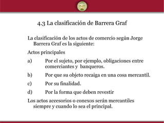 4.3 La clasificación de Barrera Graf La clasificación de los actos de comercio según Jorge Barrera Graf es la siguiente: Actos principales a) Por el sujeto, por ejemplo, obligaciones entre    comerciantes y  banqueros. b) Por que su objeto recaiga en una cosa mercantil. c) Por su finalidad. d) Por la forma que deben revestir Los actos accesorios o conexos serán mercantiles siempre y cuando lo sea el principal. 