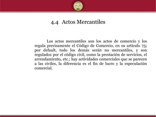 4.4 Actos Mercantiles Los actos mercantiles son los actos de comercio y los regula precisamente el Código de Comercio, en su artículo 75; por default, todo los demás serán no mercantiles, y son regulados por el código civil, como la prestación de servicios, el arrendamiento, etc.; hay actividades comerciales que se parecen a las civiles, la diferencia es el fin de lucro y la especulación comercial. 