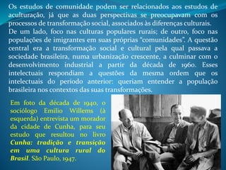 Os estudos de comunidade podem ser relacionados aos estudos de
aculturação, já que as duas perspectivas se preocupavam com os
processos de transformação social, associados às diferenças culturais.
De um lado, foco nas culturas populares rurais; de outro, foco nas
populações de imigrantes em suas próprias “comunidades”. A questão
central era a transformação social e cultural pela qual passava a
sociedade brasileira, numa urbanização crescente, a culminar com o
desenvolvimento industrial a partir da década de 1960. Esses
intelectuais respondiam a questões da mesma ordem que os
intelectuais do período anterior: queriam entender a população
brasileira nos contextos das suas transformações.
Em foto da década de 1940, o
sociólogo Emilio Willems (à
esquerda) entrevista um morador
da cidade de Cunha, para seu
estudo que resultou no livro
Cunha: tradição e transição
em uma cultura rural do
Brasil. São Paulo, 1947.
 