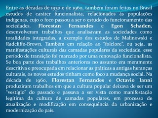 Entre as décadas de 1930 e de 1960, também foram feitos no Brasil
estudos de caráter funcionalista, relacionados às populações
indígenas, cujo o foco passou a ser o estudo do funcionamento das
sociedades. Florestan Fernandes e Egon Schaden,
desenvolveram trabalhos que analisavam as sociedades como
totalidades integradas, a exemplo dos estudos de Malinowski e
Radcliffe-Brown. Também em relação ao “folclore”, ou seja, as
manifestações culturais das camadas populares da sociedade, esse
período de transição foi marcado por uma renovação funcionalista.
Se boa parte dos trabalhos anteriores no assunto era meramente
descritiva e preocupada em relacionar as práticas a antigas heranças
culturais, os novos estudos tinham como foco a mudança social. Na
década de 1960, Florestan Fernandes e Octavio Ianni
produziram trabalhos em que a cultura popular deixava de ser um
“vestígio” do passado e passava a ser vista como manifestação
legítima da cultura de camadas populares, em processo de
atualização e modificação em consequência da urbanização e
modernização do país.
 