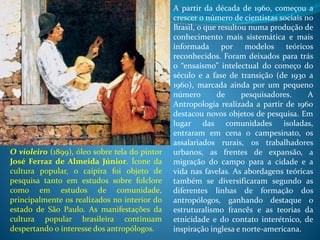 A partir da década de 1960, começou a
crescer o número de cientistas sociais no
Brasil, o que resultou numa produção de
conhecimento mais sistemática e mais
informada por modelos teóricos
reconhecidos. Foram deixados para trás
o “ensaísmo” intelectual do começo do
século e a fase de transição (de 1930 a
1960), marcada ainda por um pequeno
número de pesquisadores. A
Antropologia realizada a partir de 1960
destacou novos objetos de pesquisa. Em
lugar das comunidades isoladas,
entraram em cena o campesinato, os
assalariados rurais, os trabalhadores
urbanos, as frentes de expansão, a
migração do campo para a cidade e a
vida nas favelas. As abordagens teóricas
também se diversificaram segundo as
diferentes linhas de formação dos
antropólogos, ganhando destaque o
estruturalismo francês e as teorias da
etnicidade e do contato interétnico, de
inspiração inglesa e norte-americana.
O violeiro (1899), óleo sobre tela do pintor
José Ferraz de Almeida Júnior. Ícone da
cultura popular, o caipira foi objeto de
pesquisa tanto em estudos sobre folclore
como em estudos de comunidade,
principalmente os realizados no interior do
estado de São Paulo. As manifestações da
cultura popular brasileira continuam
despertando o interesse dos antropólogos.
 