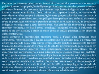 Partindo do interesse pelo contato interétnico, os estudos passaram a observar a
política interna das populações indígenas, profundamente afetadas pelo contato com
o homem branco. Os processos que levaram populações indígenas a se urbanizar
foram também examinados. Como vimos no capítulo anterior, o conceito de
etnicidade se refere sempre à diferenciação entre grupos colocados em contraste. A
noção de etnia possibilitou aos antropólogos desse período uma reflexão sistemática
sobre as populações em estudo: permitiu entender as relações raciais, as populações
indígenas, os imigrantes e seus descendentes. Nos estudos da antropologia indígena
(também conhecida no Brasil como “etnologia” indígena) cresceu a influência do
trabalho de Lévi-Strauss, e tanto os mitos como os rituais passaram a ser objeto de
análise sistemática.
Nesse contexto, a antropologia brasileira passa a buscar uma dimensão mais
abrangente, refletindo sobre o avanço do capitalismo no universo rural e a emergência
de um proletariado rural, entre outros temas. Estudos com foco mais restrito também
foram conduzidos, mudando o interesse de estudos de comunidade para estudos em
comunidade, focando aspectos como religiosidade, hábitos alimentares, etc. A
dimensão que corresponderia a uma estrutura social clássica (como em Radcliffe-
Brown) perde espaço quando a Antropologia foca as populações não indígenas: fica
cada vez mais difícil considerar comunidades como isoladas ou fechadas, ou seja,
como supostas unidades de análise. Entretanto, assim como a Antropologia do
começo do século XX e a do final do século XIX, a Antropologia do período de
institucionalização acadêmica (quando se criam os programas de pós-graduação)
continua comprometida em entender e explicar a sociedade brasileira.
 