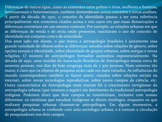 Diferenças de outros tipos, como as existentes entre pobres e ricos, mulheres e homens,
homossexuais e heterossexuais, também demandavam novos conceitos e novas análises.
A partir da década de 1970, o conceito de identidade passou a ser uma referência
principalmente nos contextos citados acima e nos casos em que essas demarcações e
diferenças coexistiam em um mesmo contexto. Por exemplo, as relações urbanas em que
as diferenças de renda e de etnia estão presentes, suscitaram o uso do conceito de
identidade em conjunto com o de etnicidade.
Dos anos 1980 em diante, o que marca a antropologia brasileira é justamente essa
grande variedade de olhares sobre as diferenças: estudos sobre relações de gênero, sobre
opções sexuais e identidade, sobre identidade de grupos urbanos, sobre antigas e novas
religiões. O número de antropólogos formados aumentou exponencialmente. Na
década de 1950, uma reunião da Associação Brasileira de Antropologia reunia cerca de
sessenta pessoas, nos dias de hoje congrega mais de 2 500 pessoas. Num universo tão
maior, é claro que os objetos de pesquisa serão cada vez mais variados. As influências do
mundo contemporâneo também se fazem sentir: estudos sobre relações sociais na
internet, sobre novas tecnologias reprodutivas, sobre novos campos da ciência, etc.
Outra característica da Antropologia mais recente foi o crescimento vertiginoso da
antropologia urbana (que veremos a seguir) em detrimento da tradicional antropologia
indígena. Podemos dizer que dois campos se constituíram, inclusive com nomes
diferentes: os cientistas que estudam indígenas se dizem etnólogos, enquanto os que
realizam pesquisas urbanas chamam-se antropólogos. Em alguns momentos, a
antropologia urbana se confunde com uma sociologia urbana, e é comum a circulação
de pesquisadores nos dois campos.
 