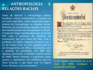 4. ANTROPOLOGIA E
RELAÇÕES RACIAIS
Antes de discutir a antropologia urbana
brasileira, vamos acompanhar a trajetória de
um tema específico, muito importante para a
história da Antropologia: as relações raciais.
Podemos ver através desse exemplo um pouco
das transformações da Antropologia no Brasil.
O tema do “negro” ganhou destaque no século
XIX com o processo de abolição da
escravatura, que teve início em 1850, com a
proibição do tráfico negreiro, avançou com a
Lei do Ventre Livre, em 1871, seguida pela Lei
dos Sexagenários, em 1885, e, finalmente, com
a abolição da escravidão, em 1888 (em
algumas províncias a abolição ocorreu antes
de 1888). Nesse contexto, a população negra
passou a representar um problema para as
elites brancas: o que fazer com os negros
livres, libertos e com os mestiços?
A Lei Áurea, sancionada em 13 de
maio de 1888, extinguiu a
escravidão no Brasil.
 