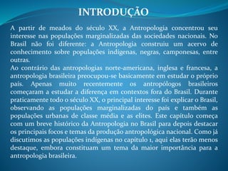 INTRODUÇÃO
A partir de meados do século XX, a Antropologia concentrou seu
interesse nas populações marginalizadas das sociedades nacionais. No
Brasil não foi diferente: a Antropologia construiu um acervo de
conhecimento sobre populações indígenas, negras, camponesas, entre
outras.
Ao contrário das antropologias norte-americana, inglesa e francesa, a
antropologia brasileira preocupou-se basicamente em estudar o próprio
país. Apenas muito recentemente os antropólogos brasileiros
começaram a estudar a diferença em contextos fora do Brasil. Durante
praticamente todo o século XX, o principal interesse foi explicar o Brasil,
observando as populações marginalizadas do país e também as
populações urbanas de classe média e as elites. Este capítulo começa
com um breve histórico da Antropologia no Brasil para depois destacar
os principais focos e temas da produção antropológica nacional. Como já
discutimos as populações indígenas no capítulo 1, aqui elas terão menos
destaque, embora constituam um tema da maior importância para a
antropologia brasileira.
 