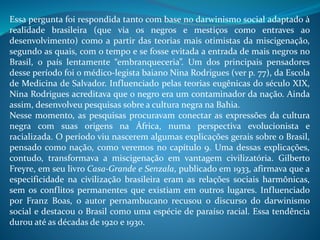 Essa pergunta foi respondida tanto com base no darwinismo social adaptado à
realidade brasileira (que via os negros e mestiços como entraves ao
desenvolvimento) como a partir das teorias mais otimistas da miscigenação,
segundo as quais, com o tempo e se fosse evitada a entrada de mais negros no
Brasil, o país lentamente “embranqueceria”. Um dos principais pensadores
desse período foi o médico-legista baiano Nina Rodrigues (ver p. 77), da Escola
de Medicina de Salvador. Influenciado pelas teorias eugênicas do século XIX,
Nina Rodrigues acreditava que o negro era um contaminador da nação. Ainda
assim, desenvolveu pesquisas sobre a cultura negra na Bahia.
Nesse momento, as pesquisas procuravam conectar as expressões da cultura
negra com suas origens na África, numa perspectiva evolucionista e
racializada. O período viu nascerem algumas explicações gerais sobre o Brasil,
pensado como nação, como veremos no capítulo 9. Uma dessas explicações,
contudo, transformava a miscigenação em vantagem civilizatória. Gilberto
Freyre, em seu livro Casa-Grande e Senzala, publicado em 1933, afirmava que a
especificidade na civilização brasileira eram as relações sociais harmônicas,
sem os conflitos permanentes que existiam em outros lugares. Influenciado
por Franz Boas, o autor pernambucano recusou o discurso do darwinismo
social e destacou o Brasil como uma espécie de paraíso racial. Essa tendência
durou até as décadas de 1920 e 1930.
 