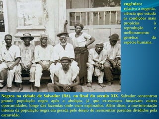 Negros na cidade de Salvador (BA), no final do século XIX. Salvador concentrou
grande população negra após a abolição, já que ex-escravos buscavam outras
oportunidades, longe das fazendas onde eram explorados. Além disso, a movimentação
intensa da população negra era gerada pelo desejo de reencontrar parentes divididos pela
escravidão.
eugênico:
relativo à eugenia,
ciência que estuda
as condições mais
propícias à
reprodução e
melhoramento
genético da
espécie humana.
 