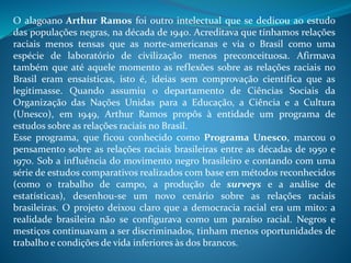 O alagoano Arthur Ramos foi outro intelectual que se dedicou ao estudo
das populações negras, na década de 1940. Acreditava que tínhamos relações
raciais menos tensas que as norte-americanas e via o Brasil como uma
espécie de laboratório de civilização menos preconceituosa. Afirmava
também que até aquele momento as reflexões sobre as relações raciais no
Brasil eram ensaísticas, isto é, ideias sem comprovação científica que as
legitimasse. Quando assumiu o departamento de Ciências Sociais da
Organização das Nações Unidas para a Educação, a Ciência e a Cultura
(Unesco), em 1949, Arthur Ramos propôs à entidade um programa de
estudos sobre as relações raciais no Brasil.
Esse programa, que ficou conhecido como Programa Unesco, marcou o
pensamento sobre as relações raciais brasileiras entre as décadas de 1950 e
1970. Sob a influência do movimento negro brasileiro e contando com uma
série de estudos comparativos realizados com base em métodos reconhecidos
(como o trabalho de campo, a produção de surveys e a análise de
estatísticas), desenhou-se um novo cenário sobre as relações raciais
brasileiras. O projeto deixou claro que a democracia racial era um mito: a
realidade brasileira não se configurava como um paraíso racial. Negros e
mestiços continuavam a ser discriminados, tinham menos oportunidades de
trabalho e condições de vida inferiores às dos brancos.
 