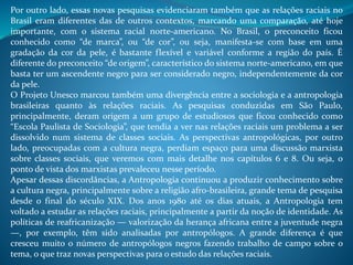 Por outro lado, essas novas pesquisas evidenciaram também que as relações raciais no
Brasil eram diferentes das de outros contextos, marcando uma comparação, até hoje
importante, com o sistema racial norte-americano. No Brasil, o preconceito ficou
conhecido como “de marca”, ou “de cor”, ou seja, manifesta-se com base em uma
gradação da cor da pele, é bastante flexível e variável conforme a região do país. É
diferente do preconceito “de origem”, característico do sistema norte-americano, em que
basta ter um ascendente negro para ser considerado negro, independentemente da cor
da pele.
O Projeto Unesco marcou também uma divergência entre a sociologia e a antropologia
brasileiras quanto às relações raciais. As pesquisas conduzidas em São Paulo,
principalmente, deram origem a um grupo de estudiosos que ficou conhecido como
“Escola Paulista de Sociologia”, que tendia a ver nas relações raciais um problema a ser
dissolvido num sistema de classes sociais. As perspectivas antropológicas, por outro
lado, preocupadas com a cultura negra, perdiam espaço para uma discussão marxista
sobre classes sociais, que veremos com mais detalhe nos capítulos 6 e 8. Ou seja, o
ponto de vista dos marxistas prevaleceu nesse período.
Apesar dessas discordâncias, a Antropologia continuou a produzir conhecimento sobre
a cultura negra, principalmente sobre a religião afro-brasileira, grande tema de pesquisa
desde o final do século XIX. Dos anos 1980 até os dias atuais, a Antropologia tem
voltado a estudar as relações raciais, principalmente a partir da noção de identidade. As
políticas de reafricanização — valorização da herança africana entre a juventude negra
—, por exemplo, têm sido analisadas por antropólogos. A grande diferença é que
cresceu muito o número de antropólogos negros fazendo trabalho de campo sobre o
tema, o que traz novas perspectivas para o estudo das relações raciais.
 