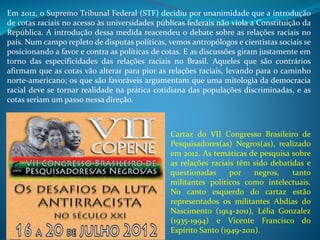 Em 2012, o Supremo Tribunal Federal (STF) decidiu por unanimidade que a introdução
de cotas raciais no acesso às universidades públicas federais não viola a Constituição da
República. A introdução dessa medida reacendeu o debate sobre as relações raciais no
país. Num campo repleto de disputas políticas, vemos antropólogos e cientistas sociais se
posicionando a favor e contra as políticas de cotas. E as discussões giram justamente em
torno das especificidades das relações raciais no Brasil. Aqueles que são contrários
afirmam que as cotas vão alterar para pior as relações raciais, levando para o caminho
norte-americano; os que são favoráveis argumentam que uma mitologia da democracia
racial deve se tornar realidade na prática cotidiana das populações discriminadas, e as
cotas seriam um passo nessa direção.
Cartaz do VII Congresso Brasileiro de
Pesquisadores(as) Negros(as), realizado
em 2012. As temáticas de pesquisa sobre
as relações raciais têm sido debatidas e
questionadas por negros, tanto
militantes políticos como intelectuais.
No canto esquerdo do cartaz estão
representados os militantes Abdias do
Nascimento (1914-2011), Lélia Gonzalez
(1935-1994) e Vicente Francisco do
Espírito Santo (1949-2011).
 