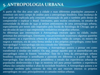 5. ANTROPOLOGIA URBANA
A partir do fim dos anos 1960 a cidade e suas diferentes populações passaram a
constituir um novo campo de análise para a antropologia brasileira. Essa mudança de
foco pode ser explicada pela crescente urbanização do país e também pelo desejo de
compreender e explicar o Brasil. Entretanto, para muitos estudiosos, os estudos de
comunidade da década de 1940 já seriam antecessores de uma antropologia urbana,
especialmente por terem sido inspirados pela Escola de Sociologia de Chicago, que já
nas décadas de 1920 e 1930 empreendia verdadeiras etnografias urbanas.
As diferenças que interessavam à Antropologia estavam agora na cidade, muito
próximas dos antropólogos. Entretanto, essa proximidade ocasionava algumas questões
importantes: se a experiência urbana de populações vindas do campo, ou mesmo de
negros e mestiços, era de certa forma similar à dos próprios antropólogos, como fazer
Antropologia? A Antropologia não era o estudo dos “diferentes”?
Ao olhar para realidades tão próximas, a Antropologia passou a pensar em como
transformar o similar em exótico. Ou seja, pensar aqueles que se assemelhavam aos
antropólogos como se fossem “estranhos”. Esse foi o lema da antropologia urbana
brasileira: transformar o semelhante e parecido em diferente e, a partir daí, fazer
Antropologia. Esse deslocamento possibilitou o estudo das experiências urbanas de
populações desfavorecidas e logo se mostrou útil para pensar também a experiência
urbana das camadas médias e altas da sociedade brasileira. A Antropologia passou a se
interessar também pelo contexto de vida em que estavam imersos os próprios
antropólogos: no caso, principalmente as camadas médias urbanas.
 