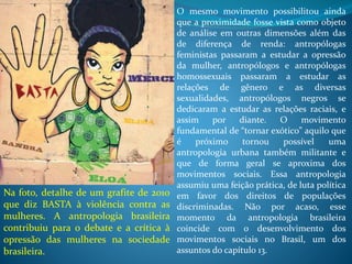 O mesmo movimento possibilitou ainda
que a proximidade fosse vista como objeto
de análise em outras dimensões além das
de diferença de renda: antropólogas
feministas passaram a estudar a opressão
da mulher, antropólogos e antropólogas
homossexuais passaram a estudar as
relações de gênero e as diversas
sexualidades, antropólogos negros se
dedicaram a estudar as relações raciais, e
assim por diante. O movimento
fundamental de “tornar exótico” aquilo que
é próximo tornou possível uma
antropologia urbana também militante e
que de forma geral se aproxima dos
movimentos sociais. Essa antropologia
assumiu uma feição prática, de luta política
em favor dos direitos de populações
discriminadas. Não por acaso, esse
momento da antropologia brasileira
coincide com o desenvolvimento dos
movimentos sociais no Brasil, um dos
assuntos do capítulo 13.
Na foto, detalhe de um grafite de 2010
que diz BASTA à violência contra as
mulheres. A antropologia brasileira
contribuiu para o debate e a crítica à
opressão das mulheres na sociedade
brasileira.
 