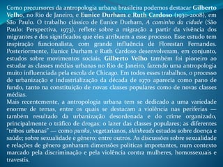 Como precursores da antropologia urbana brasileira podemos destacar Gilberto
Velho, no Rio de Janeiro, e Eunice Durham e Ruth Cardoso (1930-2008), em
São Paulo. O trabalho clássico de Eunice Durham, A caminho da cidade (São
Paulo: Perspectiva, 1973), reflete sobre a migração a partir da vivência dos
migrantes e dos significados que eles atribuem a esse processo. Esse estudo tem
inspiração funcionalista, com grande influência de Florestan Fernandes.
Posteriormente, Eunice Durham e Ruth Cardoso desenvolveram, em conjunto,
estudos sobre movimentos sociais. Gilberto Velho também foi pioneiro ao
estudar as classes médias urbanas no Rio de Janeiro, fazendo uma antropologia
muito influenciada pela escola de Chicago. Em todos esses trabalhos, o processo
de urbanização e industrialização da década de 1970 aparecia como pano de
fundo, tanto na constituição de novas classes populares como de novas classes
médias.
Mais recentemente, a antropologia urbana tem se dedicado a uma variedade
enorme de temas, entre os quais se destacam a violência nas periferias —
também resultado da urbanização desordenada e do crime organizado,
principalmente o tráfico de drogas; o lazer das classes populares; as diferentes
“tribos urbanas” — como punks, vegetarianos, skinheads estudos sobre doença e
saúde; sobre sexualidade e gênero; entre outros. As discussões sobre sexualidade
e relações de gênero ganharam dimensões políticas importantes, num contexto
marcado pela discriminação e pela violência contra mulheres, homossexuais e
travestis.
 