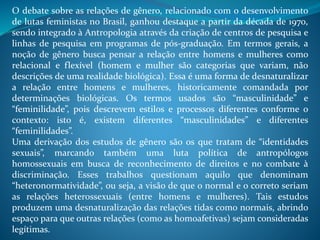O debate sobre as relações de gênero, relacionado com o desenvolvimento
de lutas feministas no Brasil, ganhou destaque a partir da década de 1970,
sendo integrado à Antropologia através da criação de centros de pesquisa e
linhas de pesquisa em programas de pós-graduação. Em termos gerais, a
noção de gênero busca pensar a relação entre homens e mulheres como
relacional e flexível (homem e mulher são categorias que variam, não
descrições de uma realidade biológica). Essa é uma forma de desnaturalizar
a relação entre homens e mulheres, historicamente comandada por
determinações biológicas. Os termos usados são “masculinidade” e
“feminilidade”, pois descrevem estilos e processos diferentes conforme o
contexto: isto é, existem diferentes “masculinidades” e diferentes
“feminilidades”.
Uma derivação dos estudos de gênero são os que tratam de “identidades
sexuais”, marcando também uma luta política de antropólogos
homossexuais em busca de reconhecimento de direitos e no combate à
discriminação. Esses trabalhos questionam aquilo que denominam
“heteronormatividade”, ou seja, a visão de que o normal e o correto seriam
as relações heterossexuais (entre homens e mulheres). Tais estudos
produzem uma desnaturalização das relações tidas como normais, abrindo
espaço para que outras relações (como as homoafetivas) sejam consideradas
legítimas.
 