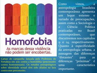 Como vimos, a
antropologia brasileira
contemporânea apresenta
um leque extenso e
variado de preocupações,
assim como a Sociologia e
a Ciência Política
praticadas no Brasil
contemporâneo, que
discutiremos nos capítulos
9 e 14, respectivamente.
Quanto à especificidade
da antropologia urbana, a
passagem das diferenças
“distantes” para as
diferenças “próximas” é
uma característica
importante.
Cartaz de campanha lançada pela Prefeitura de
Fortaleza em 2011 contra a homofobia (preconceito
contra homossexuais). Os estudos antropológicos
sobre identidade sexual têm sido aliados na luta
contra esse preconceito.
 
