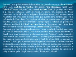 Entre os principais intelectuais brasileiros do período estavam Sílvio Romero
(1851-1914), Euclides da Cunha (1866-1909), Nina Rodrigues (1866-1906),
Oliveira Vianna (1883-1951) e o poeta Gonçalves Dias (1823-1864), para quem
a população indígena, além de “inferior”, estava em decadência. Nesse
momento, os estudos sobre indígenas brasileiros eram predominantemente
realizados por estudiosos alemães, fato que guarda certa semelhança com a
influência de Franz Boas (ver capítulo 2) sobre os estudos antropológicos nos
Estados Unidos. Um dos principais antropólogos a estudar as populações
indígenas do Brasil foi Karl von den Steinen (1855-1929), que, como Boas,
havia sido influenciado pelo etnólogo Adolf Bastian (1826-1905).
Esses autores, com diferentes abordagens, viam a população brasileira do ponto
de vista da hierarquia racial. Esse olhar resultou numa visão pessimista do
Brasil: com uma população predominantemente “inferior”, seria impossível
construir um país desenvolvido. Embora tais ideias pareçam deslocadas hoje em
dia, naquele momento histórico, entre o final do século XIX e o começo do
século XX, esse tipo de pensamento teve grande relevância. E também enormes
efeitos práticos, provavelmente afetando a história da maioria dos brasileiros. A
política de imigração do período, influenciada por esse olhar pessimista e
preconceituoso sobre a população do país, adotou medidas de incentivo à
imigração europeia: imaginava-se, assim, “branquear” o Brasil.
 