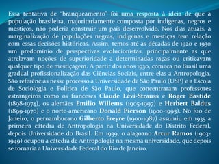Essa tentativa de “branqueamento” foi uma resposta à ideia de que a
população brasileira, majoritariamente composta por indígenas, negros e
mestiços, não poderia construir um país desenvolvido. Nos dias atuais, a
marginalização de populações negras, indígenas e mestiças tem relação
com essas decisões históricas. Assim, temos até as décadas de 1920 e 1930
um predomínio de perspectivas evolucionistas, principalmente as que
atrelavam noções de superioridade a determinadas raças ou criticavam
qualquer tipo de mestiçagem. A partir dos anos 1930, começa no Brasil uma
gradual profissionalização das Ciências Sociais, entre elas a Antropologia.
São referências nesse processo a Universidade de São Paulo (USP) e a Escola
de Sociologia e Política de São Paulo, que concentraram professores
estrangeiros como os franceses Claude Lévi-Strauss e Roger Bastide
(1898-1974), os alemães Emilio Willems (1905-1997) e Herbert Baldus
(1899-1970) e o norte-americano Donald Pierson (1900-1995). No Rio de
Janeiro, o pernambucano Gilberto Freyre (1900-1987) assumiu em 1935 a
primeira cátedra de Antropologia na Universidade do Distrito Federal,
depois Universidade do Brasil. Em 1939, o alagoano Artur Ramos (1903-
1949) ocupou a cátedra de Antropologia na mesma universidade, que depois
se tornaria a Universidade Federal do Rio de Janeiro.
 