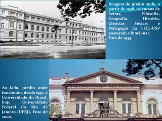 Imagem do prédio onde, a
partir de 1938, os cursos de
Letras, Filosofia,
Geografia, História,
Ciências Sociais e
Pedagogia da FFCL-USP
passaram a funcionar.
Foto de 1943.
Ao lado, prédio onde
funcionou, desde 1937, a
Universidade do Brasil,
hoje Universidade
Federal do Rio de
Janeiro (UFRJ). Foto de
2000.
 