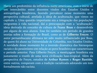 Havia um predomínio da influência norte-americana, com o início de
um intercâmbio entre docentes vindos dos Estados Unidos e
antropólogos brasileiros, fazendo prevalecer nesse momento uma
perspectiva cultural, atrelada à ideia de aculturação, que vimos no
capítulo 2. Uma questão importante era a integração das populações
imigrantes à vida nacional, daí a preocupação com a “aculturação”,
ideia derivada do conceito de cultura de Franz Boas e desenvolvida
por alguns de seus alunos. Esse foi também um período de grandes
teorias sobre a formação do Brasil, como as de Gilberto Freyre. O
autor pernambucano afirmava ter sido muito influenciado por Boas,
de quem foi aluno na Universidade de Columbia, nos Estados Unidos.
A novidade desse momento foi a inversão dramática das hierarquias
raciais e do pessimismo em relação ao povo brasileiro que caracterizara
o período anterior. Para Gilberto Freyre, a mestiçagem brasileira era
justamente o trunfo de uma nova civilização luso-tropical. Além da
perspectiva de Freyre, estudos de Arthur Ramos e Roger Bastide,
entre outros, romperam com a tradição racializada adotando um tom
formalmente não racista.
 
