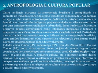 2. ANTROPOLOGIA E CULTURA POPULAR
Outra tendência marcante da antropologia brasileira é exemplificada no
conjunto de trabalhos conhecidos como “estudos de comunidade”. Nas décadas
de 1950 e 1960, muitos antropólogos se dedicaram a estudar, como vinham
fazendo em comunidades indígenas, pequenas cidades ou vilas caracterizadas
por uma transição entre ruralidade e urbanidade. Esses intelectuais buscavam
descrever aquelas comunidades como totalidades integradas e tendiam a
desprezar as conexões entre elas e o restante da sociedade nacional. Partindo da
mesma tradição norte-americana que influenciava a antropologia brasileira,
esses estudos demarcaram outra característica relevante ao pensamento social
da época: uma preocupação com o desenvolvimento.
Cidades como Cunha (SP), Itapetininga (SP), Cruz das Almas (RJ) e Rio das
Contas (BA), entre várias outras, foram objeto de estudo, alguns deles
coordenados por antropólogos norte-americanos, como Charles Wagley (1913-
1991), ex-aluno de Boas. A mudança cultural era o interesse central desses
estudos, dos quais muitos resultaram de projetos maiores, que objetivavam
compor uma análise ampla da sociedade brasileira, uma espécie de mosaico ou
panorama que revelasse as relações entre cultura popular e urbanização, campo
e cidade, atraso e desenvolvimento.
 
