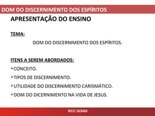 DOM DO DISCERNIMENTO DOS ESPÍRITOS
RCC GOIÁS
APRESENTAÇÃO DO ENSINO
TEMA:
DOM DO DISCERNIMENTO DOS ESPÍRITOS.
ITENS A SEREM ABORDADOS:
CONCEITO.
TIPOS DE DISCERNIMENTO.
UTILIDADE DO DISCERNIMENTO CARISMÁTICO.
DOM DO DICERNIMENTO NA VIDA DE JESUS.
 