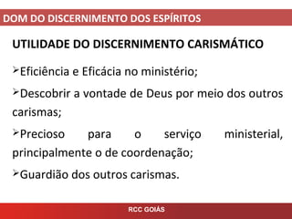 DOM DO DISCERNIMENTO DOS ESPÍRITOS
RCC GOIÁS
UTILIDADE DO DISCERNIMENTO CARISMÁTICO
Eficiência e Eficácia no ministério;
Descobrir a vontade de Deus por meio dos outros
carismas;
Precioso para o serviço ministerial,
principalmente o de coordenação;
Guardião dos outros carismas.
 