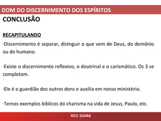 DOM DO DISCERNIMENTO DOS ESPÍRITOS
RCC GOIÁS
CONCLUSÃO
RECAPITULANDO
-Discernimento é separar, distnguir o que vem de Deus, do demônio
ou do humano.
-Existe o discernimento reflexivo, o doutrinal e o carismático. Os 3 se
completam.
-Ele é o guardião dos outros dons e auxilia em nosso ministério.
-Temos exemplos bíblicos do charisma na vida de Jesus, Paulo, etc.
 