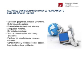 FACTORES CONDICIONANTES PARA EL PLANEAMIENTO
ESTRATEGICO DE UN PAIS
• Ubicación geográfica, terrestre y marítima.
• Distancias entre países.
• Diversidad de los territorios internos.
• Antigüedad histórica.
• Densidad poblacional.
• Vías de comunicación: interiores y
exteriores.
• Facilidad de explotación de recursos
naturales.
• Conocimientos y capacidades que poseen
los miembros de su población.
 