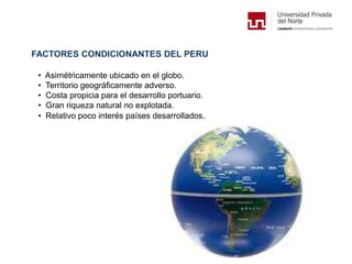 FACTORES CONDICIONANTES DEL PERU
• Asimétricamente ubicado en el globo.
• Territorio geográficamente adverso.
• Costa propicia para el desarrollo portuario.
• Gran riqueza natural no explotada.
• Relativo poco interés países desarrollados.
 