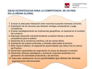 IDEAS ESTRATEGICAS PARA LA COMPETENCIA DE UN PAIS
EN LA ARENA GLOBAL
1. Evaluar la adecuada interacción entre naciones buscando intereses comunes.
2. Explotación de los recursos que ofrezcan ventajas comparativas y luego
competitivas.
3. Evaluar estratégicamente las implicancias geográficas, en especial en el contexto
del comercio.
4. Adecuado desarrollo industrial tendiente a producir bienes y servicios
competitivos para el exterior.
5. Desarrollo de la conciencia marítima y de las ramas afines.
6. Explotación de puertos profundos y entradas adecuadas al territorio.
7. Mirar hacia el exterior, en especial las oportunidades que ofrece hoy la cuenca
del Pacífico.
8. Desarrollar capacidades de negociación en busca de alianzas e inversión.
9. Desarrollar alianzas estratégicas y aventuras conjuntas tendientes a la
generación de actividades productivas y de servicios.
10. Adecuada capitalización de las oportunidades que ofrecen las diversas
organizaciones internacionales.
 