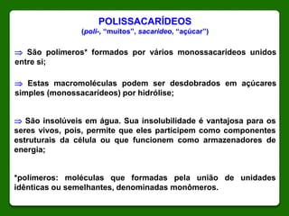 POLISSACARÍDEOS
(poli-, “muitos”, sacarideo, “açúcar”)
 São polímeros* formados por vários monossacarídeos unidos
entre si;
 São insolúveis em água. Sua insolubilidade é vantajosa para os
seres vivos, pois, permite que eles participem como componentes
estruturais da célula ou que funcionem como armazenadores de
energia;
*polímeros: moléculas que formadas pela união de unidades
idênticas ou semelhantes, denominadas monômeros.
 Estas macromoléculas podem ser desdobrados em açúcares
simples (monossacarídeos) por hidrólise;
 