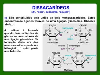 DISSACARÍDEOS
(di-, “dois”, sacarideo, “açúcar”)
 São constituídos pela união de dois monossacarídeos. Estes
encontram-se ligados através de uma ligação glicosídica. Observe
abaixo:
A maltose é formada
quando duas moléculas de
glicose se unem através de
uma ligação glicosídica. Na
formação desta um dos
monossacarídeos perde um
hidrogênio, o outro perde
uma hidroxila.
 