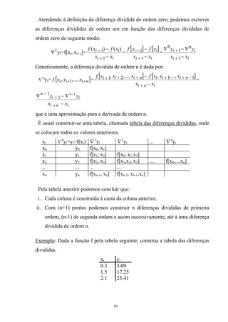 Atendendo à definição de diferença dividida de ordem zero, podemos escrever
as diferenças divididas de ordem um em função das diferenças divididas de
ordem zero do seguinte modo:
1
∇ yi=f[xi, xi+1]=
ii
ii
xx
xfxf
−
−
+
+
1
1 )()(
=
[ ] [ ]
ii
ii
xx
xfxf
−
−
+
+
1
1 =
ii
ii
xx
yy
−
∇−∇
+
+
1
0
1
0
Genericamente, a diferença dividida de ordem n é dada por:
∇
n
y =i [ ]niii xxxf ++ ,...,, 1 =
[ ] [ ]
ini
niiiniii
xx
xxxfxxxf
−
−
+
−+++++ 1121 ,...,,,...,,
=
ini
ii
n
xx
yy n
−
∇−∇
+
+
− −1
1
1
que é uma aproximação para a derivada de ordem n.
É usual construir-se uma tabela, chamada tabela das diferenças divididas, onde
se colocam todos os valores anteriores.
xi ∇
0
y =y =f(x )i i i ∇1
yi ∇2
yi ... ∇n
yi
x0 y0 f[x0, x1]
x1 y1 f[x1, x2] f[x0, x1,x2]
x2 y2 f[x2, x3] f[x1,x2, x3] .... f[x0,...,xn]
... ... ... ...
xn yn f[xn-1, xn] f[xn-2, xn-1,xn]
Pela tabela anterior podemos concluir que:
i. Cada coluna é construída à custa da coluna anterior;
ii. Com (n+1) pontos podemos construir n diferenças divididas de primeira
ordem, (n-1) de segunda ordem e assim sucessivamente, até à uma diferença
dividida de ordem n.
Exemplo: Dada a função f pela tabela seguinte, construa a tabela das diferenças
divididas.
xi yi
0.3 3.09
1.5 17.25
2.1 25.41
10
 