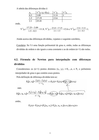 A tabela das diferenças dividas é:
xi ∇
0
y =y =f(x )i i i ∇
1
yi ∇
2
yi
0.3 3.09 11.8 1
1.5 17.25 13.6
2.1 25.41
onde,
∇1
y =0
3.05.1
09.325.17
−
−
=11.8, ∇1
y =1
5.11.2
25.1741.25
−
−
=13.6 e 2
∇ y0=
3.01.2
8.116.13
−
−
=1.
Ainda acerca das diferenças divididas, vejamos o seguinte corolário,
Corolário: Se f é uma função polinomial de grau n, então, todas as diferenças
divididas de ordem n são iguais a uma constante e as de ordem (n+1) são nulas.
4.2. Fórmula de Newton para interpolação com diferenças
divididas
Consideremos os (n+1) pontos distintos (xi, yi), i=0,...,n, e Pn o polinómio
interpolador de grau n que contém esses pontos.
Pela definição de diferença dividida tem-se:
então,
Pn(x)= Pn(x0)+(Pn[x0, x1]+Pn[x, x0, x1](x-x1))(x-x0)⇔
11
 