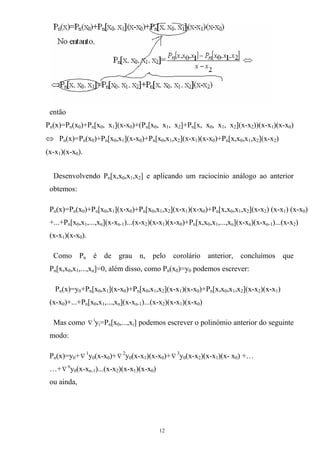 então
Pn(x)=Pn(x0)+Pn[x0, x1](x-x0)+(Pn[x0, x1, x2]+Pn[x, x0, x1, x2](x-x2))(x-x1)(x-x0)
⇔ Pn(x)=Pn(x0)+Pn[x0,x1](x-x0)+Pn[x0,x1,x2](x-x1)(x-x0)+Pn[x,x0,x1,x2](x-x2)
(x-x1)(x-x0).
Desenvolvendo Pn[x,x0,x1,x2] e aplicando um raciocínio análogo ao anterior
obtemos:
Pn(x)=Pn(x0)+Pn[x0,x1](x-x0)+Pn[x0,x1,x2](x-x1)(x-x0)+Pn[x,x0,x1,x2](x-x2) (x-x1) (x-x0)
+...+Pn[x0,x1,...,xn](x-xn-1)...(x-x2)(x-x1)(x-x0)+Pn[x,x0,x1,...,xn](x-xn)(x-xn-1)...(x-x2)
(x-x1)(x-x0).
Como Pn é de grau n, pelo corolário anterior, concluímos que
Pn[x,x0,x1,...,xn]=0, além disso, como Pn(x0)=y0 podemos escrever:
Pn(x)=y0+Pn[x0,x1](x-x0)+Pn[x0,x1,x2](x-x1)(x-x0)+Pn[x,x0,x1,x2](x-x2)(x-x1)
(x-x0)+...+Pn[x0,x1,...,xn](x-xn-1)...(x-x2)(x-x1)(x-x0)
Mas como i
∇ y =P [x ,...,x ] podemos escrever o polinómio anterior do seguinte
modo:
i n 0 i
Pn(x)=y0+∇
1
y0(x-x0)+∇
2
y0(x-x1)(x-x0)+∇
3
y0(x-x2)(x-x1)(x- x0) +…
…+∇
n
y0(x-xn-1)...(x-x2)(x-x1)(x-x0)
ou ainda,
12
 