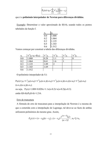 Pn(x)=y0+ ∏∑
−
==
−∇
1
01
0
)(
i
j
j
n
i
i
xxy
que é o polinómio interpolador de Newton para diferenças divididas.
Exemplo: Determinar o valor aproximado de f(0.4), usando todos os pontos
tabelados da função f.
xi yi
0.0 1.008
0.2 1.064
0.3 1.125
0.5 1.343
0.6 1.512
Vamos começar por construir a tabela das diferenças divididas.
xi ∇
0
y =y =f(x )i i i ∇
1
yi ∇
2
yi ∇
3
yi ∇
4
yi
0.0 1.008 0.28 1.1 1 0
0.2 1.064 0.61 1.6 1
0.3 1.125 1.09 2
0.5 1.343 1.69
0.6 1.512
O polinómio interpolador de f é:
P4(x)=y0+∇
1
y0(x-x0)+∇
2
y0(x-x1)(x-x0)+∇
3
y0(x-x2)(x-x1)(x-x0)+ 4
∇ y (x-x )
(x-x )(x-x )(x-x )
0 0
1 2 3
ou seja, P4(x)=1.008+0.028x+1.1x(x-0.2)+x(x-0.2)(x-0.3)
então f(0.4)≅P4(0.4)=1.216.
Erro de truncatura
A fórmula do erro de truncatura para a interpolação de Newton é a mesma do
que a cometida com a interpolação de Lagrange, tal deve-se ao facto de ambas
utilizarem polinómios do mesmo grau. Assim,
)!1(
)(
))...()(()(
)1(
10
+
−−−=
+
n
f
xxxxxxxE
n
nT
ξ
, x0<ξ<xn.
13
 