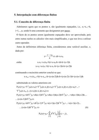 5. Interpolação com diferenças finitas
5.1. Conceito de diferença finita
Admitamos agora que os pontos xi são igualmente espaçados, i.e., xi=xi-1+h,
i=1,...,n, sendo h uma constante que designamos por passo.
O facto de os pontos serem igualmente espaçados deve ser aproveitado, pois
entre outras razões os cálculos vêm mais simplificados, o que nos leva a utilizar
outro operador.
Antes de definirmos diferença finita, consideremos uma variável auxiliar, z,
dada por:
z=
h
xx 0−
⇔ zh=x-x0
então x-x1=x-(x0+h)=x-x0-h=zh-h=(z-1)h
x-x2=x-(x1+h)=x-x1-h=(z-1)h-h=(z-2)h
continuando o raciocínio anterior conclui-se que:
x-xn-1=x-(xn-2+h)=x-xn-2-h=(z-(n-2))h-h=(z-(n-2)-1)h=(z-(n-1))h
substituindo os valores anteriores em
Pn(x)=y0+∇1
y0(x-x0)+∇2
y0(x-x1)(x-x0)+∇3
y0(x-x2)(x-x1)(x-x0)+...+
∇n
y (x-x )...(x-x )(x-x )(x-x )0 n-1 2 1 0 ⇔
Pn(x)=y0+zh∇1
y0+zh(z-1)h∇2
y +zh(z-1)h(z-2)h0 ∇3
y0+...+zh(z-1)h(z-2)h....
…(z-(n-1))h∇n
y0⇔
Pn(x)=y0+zh∇1
y0+zh2
(z-1)∇2
y0+z(z-1)(z-2)h3
∇3
y0+...+z(z-1)(z-2)...
…(z-(n-1))hn
∇n
y0 ⇔ (6)
Pn(x)=y0+ ∑ ∏
=
−
=
−∇
n
i
i
j
ii
jzyh
1
1
0
0 )( ,
14
 