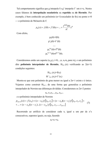 Tal comportamento significa que g interpola f e g’ interpola f ’ em x=xi. Nestes
casos falamos de interpolação osculatória ou repetida ou de Hermite. Por
exemplo, é bem conhecido um polinómio (n+1)-osculador de f(x) no ponto x=0
⎯ o polinómio de Mclaurin de f:
n
n
n x
n
f
xffxp
!
)0(
...)0(')0()(
)(
+++=
Com efeito,
pn(0)=f(0)
p’n(0)=f ’(0)
....
pn
(n)
(0)=f(n)
(0)
pn
(n+1)
(0)≠f(n+1)
(0).
Consideremos então um suporte (xi,yi), i=0,...,n, xi≠xj para i≠j, e um polinómio
dito polinómio interpolador de Hermite, H2n+1(x) verificando as 2(n+1)
condições seguintes:
H2n+1(xi)=f(xi)
H ’2n+1(xi)=f ’(xi)
Mostra-se que este polinómio de grau menor ou igual a 2n+1 existe e é único.
Vejamos como construir H2n+1 de uma forma que generaliza o polinómio
interpolador de Newton nas diferenças divididas. Consideremos os 2n+2 pontos
z0, z1,z2,...,z2n, z2n+1
e o polinómio interpolador de Newton
[ ] [ ]
[ ]1210210
21010100012
,...,,)...())((...
,,)()(,)()()(
+
+
−−−++
+−−+−+=
nn
n
zzzfzxzxzx
zzzfzxzxzzfzxzfxp
(7)
Recorrendo ao artifício de considerar cada xi igual a um par de z’s
consecutivos, supostos iguais, ou seja, fazendo
z0=z1=x0
18
 
