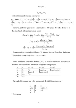 z2=z3=x1
...
z2n=z2n+1=xn
então a fórmula (1) passa a escrever-se
[ ] [ ] )()(,,)(,)()()( 1
2
0100
2
0000012 xxxxxxxfxxxxfxxxfxp n −−+−+−+=+
[ ] [ ]nnnn xxxxfxxxxxxxxxxxxf ,,...,,)()...()()(...,,, 00
2
1
2
1
2
01100 −−−−+++ −
(8)
De facto, podemos generalizar a definição de diferenças divididas de modo a
dar significado à fórmula anterior: assim,
[ ] [ ] )('
)()(
,, i
i
i
xx
i
xx
ii xf
xx
xfxf
LimxxfLimxxf
ii
=
−
−
==
→→
[ ] [ ]
01
010
100
)(',
,,
xx
xfxxf
xxxf
−
−
= ,
[ ] [ ] [ ]
01
100110
1100
,,,,
,,,
xx
xxxfxxxf
xxxxf
−
−
= ,...
Doutro modo, o resultado obtido em (8) poderia obter-se fazendo o limite em
(7) quando z0,z1→x0, z2,z3→x1,..., z2n,z2n+1→xn.
Para o polinómio cúbico de Hermite (n=2) as relações anteriores indicam que
podemos estabelecer uma tabela com a seguinte configuração
x f 1as
. difs 2as
. difs 3as
. difs
xi fi f ’i f[xi,xi,xi+1] f[xi,xi,xi+1,xi+1]
xi fi f[xi,xi+1] f[xi,xi+1,xi+1]
xi+1 fi+1 f ’i+1
xi+1 fi+1
Exemplo: Determinar um valor aproximado de ln(1.5) sabendo que
x 1 2
ln(x) 0 0.693147
x
1 1 0.5
Tem-se que
19
 